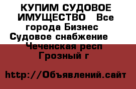 КУПИМ СУДОВОЕ ИМУЩЕСТВО - Все города Бизнес » Судовое снабжение   . Чеченская респ.,Грозный г.